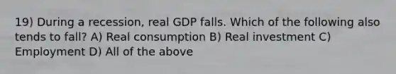 19) During a recession, real GDP falls. Which of the following also tends to fall? A) Real consumption B) Real investment C) Employment D) All of the above