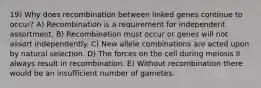 19) Why does recombination between linked genes continue to occur? A) Recombination is a requirement for independent assortment. B) Recombination must occur or genes will not assort independently. C) New allele combinations are acted upon by natural selection. D) The forces on the cell during meiosis II always result in recombination. E) Without recombination there would be an insufficient number of gametes.