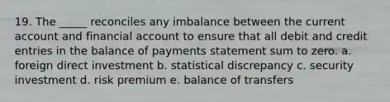 19. The _____ reconciles any imbalance between the current account and financial account to ensure that all debit and credit entries in the balance of payments statement sum to zero. a. foreign direct investment b. statistical discrepancy c. security investment d. risk premium e. balance of transfers