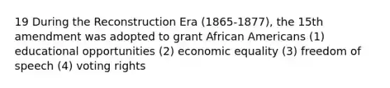 19 During the Reconstruction Era (1865-1877), the 15th amendment was adopted to grant African Americans (1) educational opportunities (2) economic equality (3) freedom of speech (4) voting rights