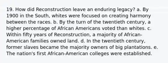 19. How did Reconstruction leave an enduring legacy? a. By 1900 in the South, whites were focused on creating harmony between the races. b. By the turn of the twentieth century, a higher percentage of African Americans voted than whites. c. Within fifty years of Reconstruction, a majority of African-American families owned land. d. In the twentieth century, former slaves became the majority owners of big plantations. e. The nation's first African-American colleges were established.