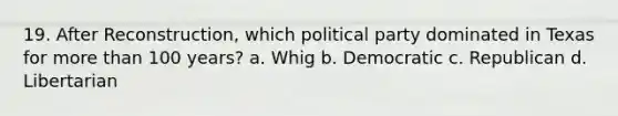 19. After Reconstruction, which political party dominated in Texas for more than 100 years? a. Whig b. Democratic c. Republican d. Libertarian