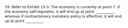 19. Refer to Exhibit 15-3. The economy is currently at point 7. If the economy self-regulates, it will end up at point __________, whereas if contractionary monetary policy is effective, it will end up at point __________