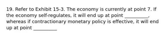 19. Refer to Exhibit 15-3. The economy is currently at point 7. If the economy self-regulates, it will end up at point __________, whereas if contractionary monetary policy is effective, it will end up at point __________