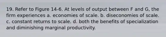 19. Refer to Figure 14-6. At levels of output between F and G, the firm experiences a. economies of scale. b. diseconomies of scale. c. constant returns to scale. d. both the benefits of specialization and diminishing marginal productivity.