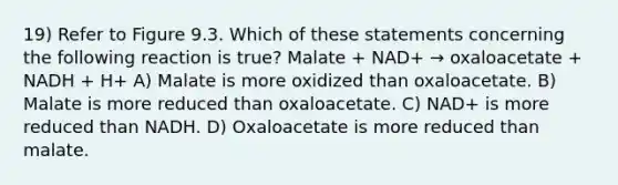 19) Refer to Figure 9.3. Which of these statements concerning the following reaction is true? Malate + NAD+ → oxaloacetate + NADH + H+ A) Malate is more oxidized than oxaloacetate. B) Malate is more reduced than oxaloacetate. C) NAD+ is more reduced than NADH. D) Oxaloacetate is more reduced than malate.