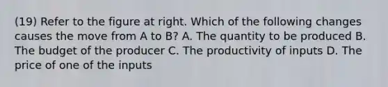 (19) Refer to the figure at right. Which of the following changes causes the move from A to​ B? A. The quantity to be produced B. The budget of the producer C. The productivity of inputs D. The price of one of the inputs