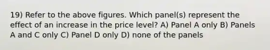 19) Refer to the above figures. Which panel(s) represent the effect of an increase in the price level? A) Panel A only B) Panels A and C only C) Panel D only D) none of the panels