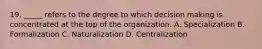 19. _____ refers to the degree to which decision making is concentrated at the top of the organization. A. Specialization B. Formalization C. Naturalization D. Centralization