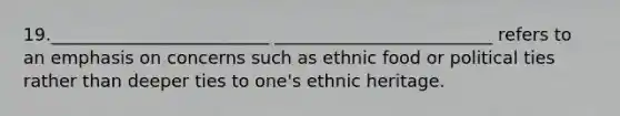 19._________________________ _________________________ refers to an emphasis on concerns such as ethnic food or political ties rather than deeper ties to one's ethnic heritage.