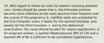 19. With regard to follow-up visits for women receiving prenatal care, nurses should be aware that a. the interview portions become more intensive as the visits become more frequent over the course of the pregnancy. b. monthly visits are scheduled for the first trimester, every 2 weeks for the second trimester, and weekly for the third trimester. c. during the abdominal examination, the nurse should be alert for supine hypotension. d. for pregnant women, a systolic blood pressure (BP) of 130 and a diastolic BP of 80 is sufficient to be considered hypertensive