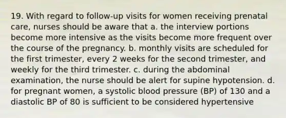 19. With regard to follow-up visits for women receiving prenatal care, nurses should be aware that a. the interview portions become more intensive as the visits become more frequent over the course of the pregnancy. b. monthly visits are scheduled for the first trimester, every 2 weeks for the second trimester, and weekly for the third trimester. c. during the abdominal examination, the nurse should be alert for supine hypotension. d. for pregnant women, a systolic blood pressure (BP) of 130 and a diastolic BP of 80 is sufficient to be considered hypertensive