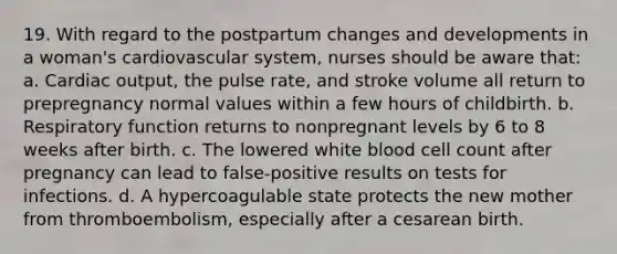 19. With regard to the postpartum changes and developments in a woman's cardiovascular system, nurses should be aware that: a. Cardiac output, the pulse rate, and stroke volume all return to prepregnancy normal values within a few hours of childbirth. b. Respiratory function returns to nonpregnant levels by 6 to 8 weeks after birth. c. The lowered white blood cell count after pregnancy can lead to false-positive results on tests for infections. d. A hypercoagulable state protects the new mother from thromboembolism, especially after a cesarean birth.