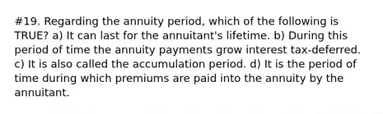 #19. Regarding the annuity period, which of the following is TRUE? a) It can last for the annuitant's lifetime. b) During this period of time the annuity payments grow interest tax-deferred. c) It is also called the accumulation period. d) It is the period of time during which premiums are paid into the annuity by the annuitant.