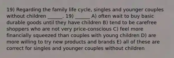 19) Regarding the family life cycle, singles and younger couples without children ______. 19) ______ A) often wait to buy basic durable goods until they have children B) tend to be carefree shoppers who are not very price-conscious C) feel more financially squeezed than couples with young children D) are more willing to try new products and brands E) all of these are correct for singles and younger couples without children