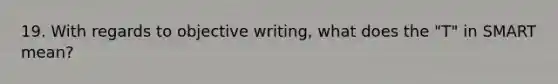 19. With regards to objective writing, what does the "T" in SMART mean?