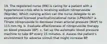 19. The registered nurse (RN) is caring for a patient with a hypertensive crisis who is receiving sodium nitroprusside (Nipride). Which nursing action can the nurse delegate to an experienced licensed practical/vocational nurse (LPN/LVN)? a. Titrate nitroprusside to decrease mean arterial pressure (MAP) to 115 mm Hg. b. Evaluate effectiveness of nitroprusside therapy on blood pressure (BP). c. Set up the automatic blood pressure machine to take BP every 15 minutes. d. Assess the patient's environment for adverse stimuli that might increase BP.