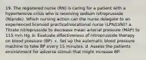 19. The registered nurse (RN) is caring for a patient with a hypertensive crisis who is receiving sodium nitroprusside (Nipride). Which nursing action can the nurse delegate to an experienced licensed practical/vocational nurse (LPN/LVN)? a. Titrate nitroprusside to decrease mean arterial pressure (MAP) to 115 mm Hg. b. Evaluate effectiveness of nitroprusside therapy on blood pressure (BP). c. Set up the automatic blood pressure machine to take BP every 15 minutes. d. Assess the patients environment for adverse stimuli that might increase BP.