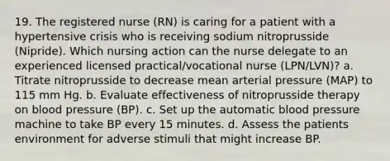 19. The registered nurse (RN) is caring for a patient with a hypertensive crisis who is receiving sodium nitroprusside (Nipride). Which nursing action can the nurse delegate to an experienced licensed practical/vocational nurse (LPN/LVN)? a. Titrate nitroprusside to decrease mean arterial pressure (MAP) to 115 mm Hg. b. Evaluate effectiveness of nitroprusside therapy on blood pressure (BP). c. Set up the automatic blood pressure machine to take BP every 15 minutes. d. Assess the patients environment for adverse stimuli that might increase BP.