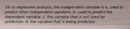 19. In regression analysis, the independent variable is a. used to predict other independent variables. b. used to predict the dependent variable. c. the variable that is not used for prediction. d. the variable that is being predicted.