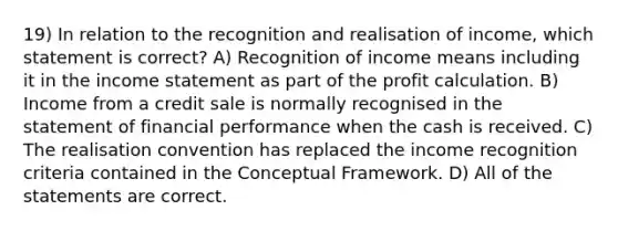 19) In relation to the recognition and realisation of income, which statement is correct? A) Recognition of income means including it in the income statement as part of the profit calculation. B) Income from a credit sale is normally recognised in the statement of financial performance when the cash is received. C) The realisation convention has replaced the income recognition criteria contained in the Conceptual Framework. D) All of the statements are correct.