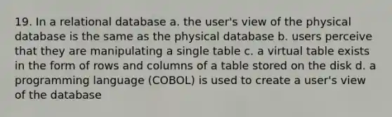 19. In a relational database a. the user's view of the physical database is the same as the physical database b. users perceive that they are manipulating a single table c. a virtual table exists in the form of rows and columns of a table stored on the disk d. a programming language (COBOL) is used to create a user's view of the database