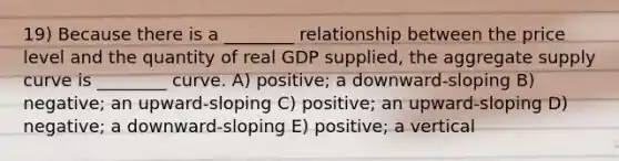 19) Because there is a ________ relationship between the price level and the quantity of real GDP supplied, the aggregate supply curve is ________ curve. A) positive; a downward-sloping B) negative; an upward-sloping C) positive; an upward-sloping D) negative; a downward-sloping E) positive; a vertical