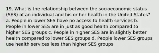 19. What is the relationship between the socioeconomic status (SES) of an individual and his or her health in the United States? a. People in lower SES have no access to health services b. People in lower SES are in just as good health compared to higher SES groups c. People in higher SES are in slightly better health compared to lower SES groups d. People lower SES groups use health services less than higher SES groups