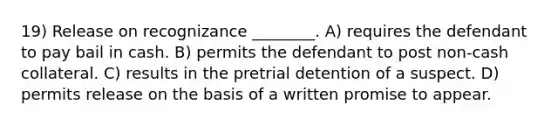 19) Release on recognizance ________. A) requires the defendant to pay bail in cash. B) permits the defendant to post non-cash collateral. C) results in the pretrial detention of a suspect. D) permits release on the basis of a written promise to appear.