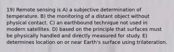 19) Remote sensing is A) a subjective determination of temperature. B) the monitoring of a distant object without physical contact. C) an earthbound technique not used in modern satellites. D) based on the principle that surfaces must be physically handled and directly measured for study. E) determines location on or near Earth's surface using trilateration.