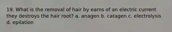 19. What is the removal of hair by earns of an electric current they destroys the hair root? a. anagen b. catagen c. electrolysis d. epilation