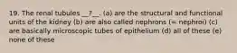 19. The renal tubules __?__. (a) are the structural and functional units of the kidney (b) are also called nephrons (= nephroi) (c) are basically microscopic tubes of epithelium (d) all of these (e) none of these