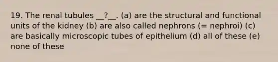 19. The renal tubules __?__. (a) are the structural and functional units of the kidney (b) are also called nephrons (= nephroi) (c) are basically microscopic tubes of epithelium (d) all of these (e) none of these