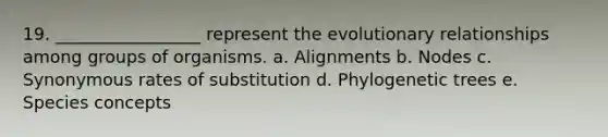 19. _________________ represent the evolutionary relationships among groups of organisms. a. Alignments b. Nodes c. Synonymous rates of substitution d. Phylogenetic trees e. Species concepts