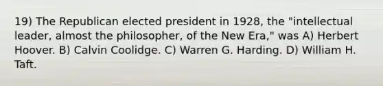 19) The Republican elected president in 1928, the "intellectual leader, almost the philosopher, of the New Era," was A) Herbert Hoover. B) Calvin Coolidge. C) Warren G. Harding. D) William H. Taft.