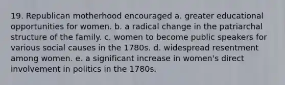 19. Republican motherhood encouraged a. greater educational opportunities for women. b. a radical change in the patriarchal structure of the family. c. women to become public speakers for various social causes in the 1780s. d. widespread resentment among women. e. a significant increase in women's direct involvement in politics in the 1780s.