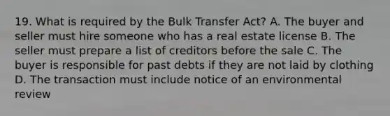 19. What is required by the Bulk Transfer Act? A. The buyer and seller must hire someone who has a real estate license B. The seller must prepare a list of creditors before the sale C. The buyer is responsible for past debts if they are not laid by clothing D. The transaction must include notice of an environmental review