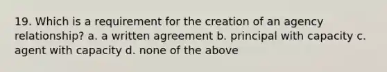 19. Which is a requirement for the creation of an agency relationship? a. a written agreement b. principal with capacity c. agent with capacity d. none of the above