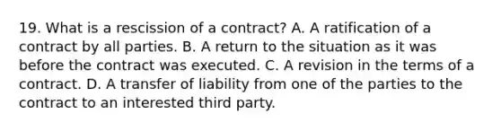 19. What is a rescission of a contract? A. A ratification of a contract by all parties. B. A return to the situation as it was before the contract was executed. C. A revision in the terms of a contract. D. A transfer of liability from one of the parties to the contract to an interested third party.