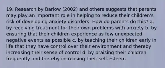 19. Research by Barlow (2002) and others suggests that parents may play an important role in helping to reduce their children's risk of developing anxiety disorders. How do parents do this? a. by receiving treatment for their own problems with anxiety b. by ensuring that their children experience as few unexpected negative events as possible c. by teaching their children early in life that they have control over their environment and thereby increasing their sense of control d. by praising their children frequently and thereby increasing their self-esteem