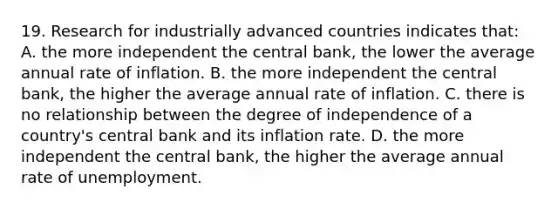 19. Research for industrially advanced countries indicates that: A. the more independent the central bank, the lower the average annual rate of inflation. B. the more independent the central bank, the higher the average annual rate of inflation. C. there is no relationship between the degree of independence of a country's central bank and its inflation rate. D. the more independent the central bank, the higher the average annual rate of unemployment.