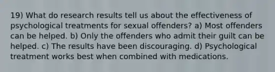 19) What do research results tell us about the effectiveness of psychological treatments for sexual offenders? a) Most offenders can be helped. b) Only the offenders who admit their guilt can be helped. c) The results have been discouraging. d) Psychological treatment works best when combined with medications.