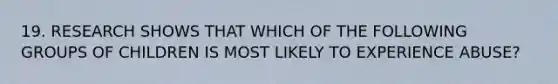 19. RESEARCH SHOWS THAT WHICH OF THE FOLLOWING GROUPS OF CHILDREN IS MOST LIKELY TO EXPERIENCE ABUSE?