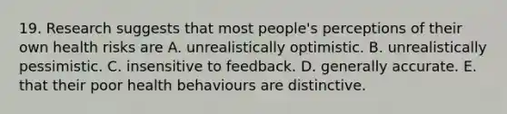 19. Research suggests that most people's perceptions of their own health risks are A. unrealistically optimistic. B. unrealistically pessimistic. C. insensitive to feedback. D. generally accurate. E. that their poor health behaviours are distinctive.