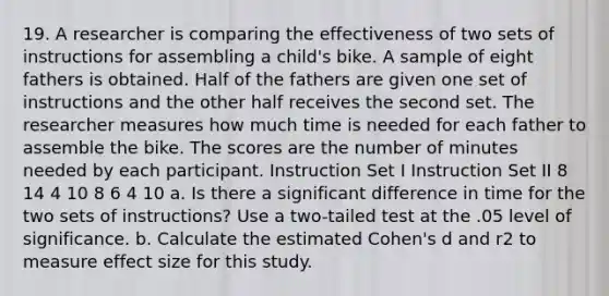 19. A researcher is comparing the effectiveness of two sets of instructions for assembling a child's bike. A sample of eight fathers is obtained. Half of the fathers are given one set of instructions and the other half receives the second set. The researcher measures how much time is needed for each father to assemble the bike. The scores are the number of minutes needed by each participant. Instruction Set I Instruction Set II 8 14 4 10 8 6 4 10 a. Is there a significant difference in time for the two sets of instructions? Use a two-tailed test at the .05 level of significance. b. Calculate the estimated Cohen's d and r2 to measure effect size for this study.