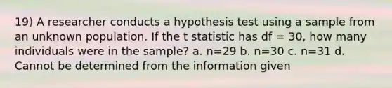 19) A researcher conducts a hypothesis test using a sample from an unknown population. If the t statistic has df = 30, how many individuals were in the sample? a. n=29 b. n=30 c. n=31 d. Cannot be determined from the information given