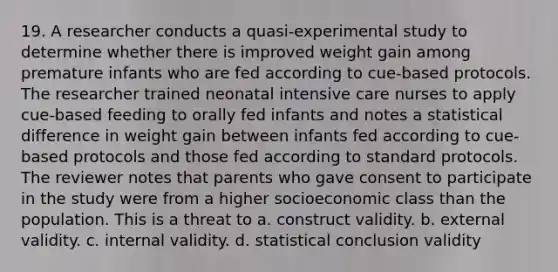 19. A researcher conducts a quasi-experimental study to determine whether there is improved weight gain among premature infants who are fed according to cue-based protocols. The researcher trained neonatal intensive care nurses to apply cue-based feeding to orally fed infants and notes a statistical difference in weight gain between infants fed according to cue-based protocols and those fed according to standard protocols. The reviewer notes that parents who gave consent to participate in the study were from a higher socioeconomic class than the population. This is a threat to a. construct validity. b. external validity. c. internal validity. d. statistical conclusion validity