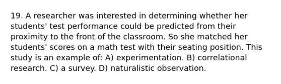 19. A researcher was interested in determining whether her students' test performance could be predicted from their proximity to the front of the classroom. So she matched her students' scores on a math test with their seating position. This study is an example of: A) experimentation. B) correlational research. C) a survey. D) naturalistic observation.