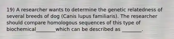 19) A researcher wants to determine the genetic relatedness of several breeds of dog (Canis lupus familiaris). The researcher should compare homologous sequences of this type of biochemical________which can be described as ________.