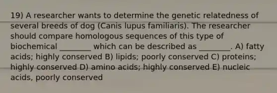 19) A researcher wants to determine the genetic relatedness of several breeds of dog (Canis lupus familiaris). The researcher should compare homologous sequences of this type of biochemical ________ which can be described as ________. A) fatty acids; highly conserved B) lipids; poorly conserved C) proteins; highly conserved D) amino acids; highly conserved E) nucleic acids, poorly conserved